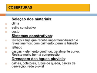 COBERTURAS
Seleção dos materiais:
 clima
 estilo construtivo
 custo
Sistemas construtivos:
 terraço = laje que recebe impermeabilização e
revestimentos; com caimento; permite trânsito
 telhado
 cascas = elemento contínuo, geralmente curvo.
Resiste muito bem à compressão.
Drenagem das águas pluviais:
 calhas, coletores, tubos de queda, caixas de
derivação, rede pluvial
 