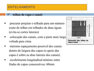 ENTELHAMENTO
 telhas de capa e canal:
 procurar projetar o telhado para um número
exato de telhas em telhados de duas águas
(evita-se cortes laterais)
 colocação dos canais, com a parte mais larga
voltada para cima
 máximo espaçamento possível dos canais
dentro da largura das capas (o apoio das
capas é sobre as abas laterais dos canais)
 recobrimento longitudinal mínimo entre
fiadas de capas consecutivas: 60mm
 
