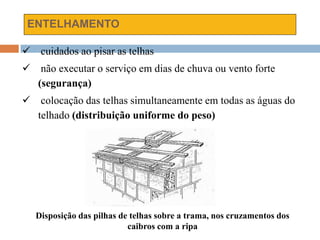 ENTELHAMENTO
 cuidados ao pisar as telhas
 não executar o serviço em dias de chuva ou vento forte
(segurança)
 colocação das telhas simultaneamente em todas as águas do
telhado (distribuição uniforme do peso)
Disposição das pilhas de telhas sobre a trama, nos cruzamentos dos
caibros com a ripa
 