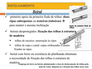 ENTELHAMENTO
Beiral
 primeiro apoio da primeira fiada de telhas: duas
ripas sobrepostas ou testeiras (tabeiras) 
para manter a mesma inclinação
 beirais desprotegidos: fixação das telhas à estrutura
de madeira
 telhas de encaixe: amarração às ripas
 telhas de capa e canal: capas emboçadas e canais
fixados às ripas
 beiral com forro ou existência de platibanda eliminam
a necessidade de fixação das telhas à estrutura de
madeiraEmprego de forro no beiral, minimizando o risco de deslocamento de telhas pela
ação do vento: dispensa-se a fixação das telhas nesse caso
 