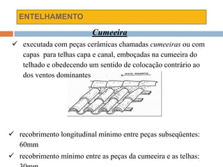 ENTELHAMENTO
Cumeeira
 executada com peças cerâmicas chamadas cumeeiras ou com
capas para telhas capa e canal, emboçadas na cumeeira do
telhado e obedecendo um sentido de colocação contrário ao
dos ventos dominantes
 recobrimento longitudinal mínimo entre peças subseqüentes:
60mm
 recobrimento mínimo entre as peças da cumeeira e as telhas:
 