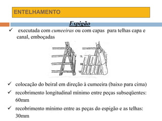 ENTELHAMENTO
Espigão
 executada com cumeeiras ou com capas para telhas capa e
canal, emboçadas
 colocação do beiral em direção à cumeeira (baixo para cima)
 recobrimento longitudinal mínimo entre peças subseqüentes:
60mm
 recobrimento mínimo entre as peças do espigão e as telhas:
30mm
 