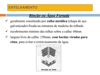 ENTELHAMENTO
Rincão ou Água Furtada
 geralmente constituído por calha metálica (chapa de aço
galvanizado) fixada na estrutura de madeira do telhado
 recobrimento mínimo das telhas sobre a calha: 60mm
 largura livre da calha: 150mm, com bordas viradas para
cima, para evitar o extravasamento de água
 
