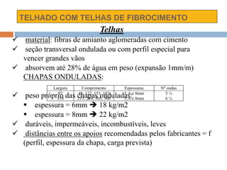 TELHADO COM TELHAS DE FIBROCIMENTO
Largura Comprimento Espessuras No
ondas
92
110
41, 122, 153, 183
213, 244, 305, 366
5, 6 e 8mm
5, 6 e 8mm
5 ¼
6 ¼
Telhas
 material: fibras de amianto aglomeradas com cimento
 seção transversal ondulada ou com perfil especial para
vencer grandes vãos
 absorvem até 28% de água em peso (expansão 1mm/m)
CHAPAS ONDULADAS:
 peso próprio das chapas onduladas:
 espessura = 6mm  18 kg/m2
 espessura = 8mm  22 kg/m2
 duráveis, impermeáveis, incombustíveis, leves
 distâncias entre os apoios recomendadas pelos fabricantes = f
(perfil, espessura da chapa, carga prevista)
 
