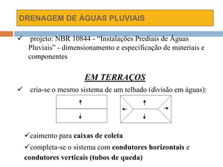 DRENAGEM DE ÁGUAS PLUVIAIS
 projeto: NBR 10844 - “Instalações Prediais de Águas
Pluviais” - dimensionamento e especificação de materiais e
componentes
EM TERRAÇOS
 cria-se o mesmo sistema de um telhado (divisão em águas):
caimento para caixas de coleta
completa-se o sistema com condutores horizontais e
condutores verticais (tubos de queda)
 
