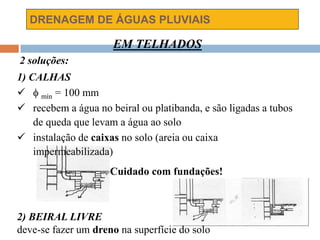 DRENAGEM DE ÁGUAS PLUVIAIS
EM TELHADOS
2 soluções:
1) CALHAS
  mín = 100 mm
 recebem a água no beiral ou platibanda, e são ligadas a tubos
de queda que levam a água ao solo
 instalação de caixas no solo (areia ou caixa
impermeabilizada)
Cuidado com fundações!
2) BEIRAL LIVRE
deve-se fazer um dreno na superfície do solo
 