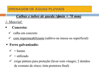 DRENAGEM DE ÁGUAS PLUVIAIS
Calhas e tubos de queda (mín = 70 mm)
1- Material:
 Concreto:
 calha em concreto
 com impermeabilizante (aditivo na massa ou superficial)
 Ferro galvanizado:
 + barato
 + utilizado
 exige pintura para proteção (lavar com vinagre; 2 demãos
de cromato de zinco; tinta protetora final)
 