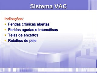 Sistema VAC
Indicações:
 Feridas crônicas abertas
 Feridas agudas e traumáticas
 Telas de enxertos
 Retalhos de pele
 