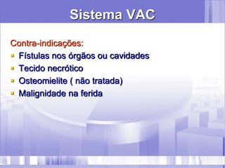 Sistema VAC
Contra-indicações:
 Fístulas nos órgãos ou cavidades
 Tecido necrótico
 Osteomielite ( não tratada)
 Malignidade na ferida
 