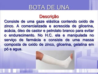 BOTA DE UNA
Descrição
Consiste de uma gaze elástica contendo oxido de
zinco. A comercializada e acrescida de glicerina,
acácia, óleo de castor e petrolato branco para evitar
o endurecimento. No H.C. ela e manipulada no
serviço de farmácia e consiste de uma massa
composta de oxido de zinco, glicerina, gelatina em
pó e agua.
 