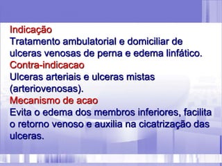 Indicação
Tratamento ambulatorial e domiciliar de
ulceras venosas de perna e edema linfático.
Contra-indicacao
Ulceras arteriais e ulceras mistas
(arteriovenosas).
Mecanismo de acao
Evita o edema dos membros inferiores, facilita
o retorno venoso e auxilia na cicatrização das
ulceras.
 