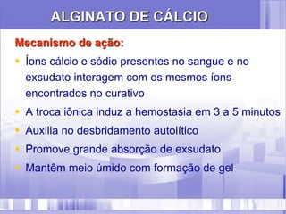 ALGINATO DE CÁLCIO
Mecanismo de ação:
 Íons cálcio e sódio presentes no sangue e no
exsudato interagem com os mesmos íons
encontrados no curativo
 A troca iônica induz a hemostasia em 3 a 5 minutos
 Auxilia no desbridamento autolítico
 Promove grande absorção de exsudato
 Mantêm meio úmido com formação de gel
 