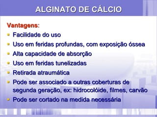 ALGINATO DE CÁLCIO
Vantagens:
 Facilidade do uso
 Uso em feridas profundas, com exposição óssea
 Alta capacidade de absorção
 Uso em feridas tunelizadas
 Retirada atraumática
 Pode ser associado a outras coberturas de
segunda geração, ex: hidrocolóide, filmes, carvão
 Pode ser cortado na medida necessária
 