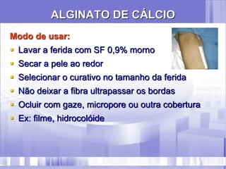 ALGINATO DE CÁLCIO
Modo de usar:
 Lavar a ferida com SF 0,9% morno
 Secar a pele ao redor
 Selecionar o curativo no tamanho da ferida
 Não deixar a fibra ultrapassar os bordas
 Ocluir com gaze, micropore ou outra cobertura
 Ex: filme, hidrocolóide
 