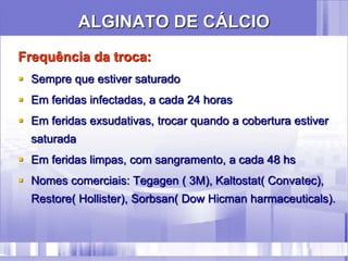 ALGINATO DE CÁLCIO
Frequência da troca:
 Sempre que estiver saturado
 Em feridas infectadas, a cada 24 horas
 Em feridas exsudativas, trocar quando a cobertura estiver
saturada
 Em feridas limpas, com sangramento, a cada 48 hs
 Nomes comerciais: Tegagen ( 3M), Kaltostat( Convatec),
Restore( Hollister), Sorbsan( Dow Hicman harmaceuticals).
 
