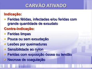 Indicação:
 Feridas fétidas, infectadas e/ou feridas com
grande quantidade de exsudato
Contra-indicação:
 Feridas limpas
 Pouca ou sem exsudação
 Lesões por queimaduras
 Sensibilidade ao nylon
 Feridas com exposição óssea ou tendão
 Necrose de coagulação
CARVÃO ATIVADO
 