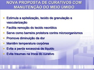 NOVA PROPOSTA DE CURATIVOS COM
MANUTENÇÃO DO MEIO ÚMIDO
 Estimula a epitelização, tecido de granulação e
vascularização
 Facilita remoção do tecido necrótico
 Serve como barreira protetora contra microorganismos
 Promove diminuição da dor
 Mantêm temperatura corpórea
 Evita a perda excessiva de líquido
 Evita traumas na troca do curativo
 