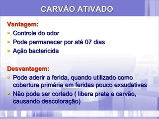 CARVÃO ATIVADO
Vantagem:
 Controle do odor
 Pode permanecer por até 07 dias
 Ação bactericida
Desvantagem:
 Pode aderir a ferida, quando utilizado como
cobertura primária em feridas pouco exsudativas
 Não pode ser cortado ( libera prata e carvão,
causando descoloração)
 