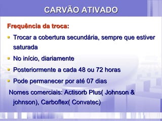 CARVÃO ATIVADO
Frequência da troca:
 Trocar a cobertura secundária, sempre que estiver
saturada
 No início, diariamente
 Posteriormente a cada 48 ou 72 horas
 Pode permanecer por até 07 dias
Nomes comerciais: Actisorb Plus( Johnson &
johnson), Carboflex( Convatec)
 