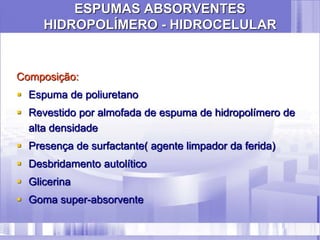 ESPUMAS ABSORVENTES
HIDROPOLÍMERO - HIDROCELULAR
Composição:
 Espuma de poliuretano
 Revestido por almofada de espuma de hidropolímero de
alta densidade
 Presença de surfactante( agente limpador da ferida)
 Desbridamento autolítico
 Glicerina
 Goma super-absorvente
 
