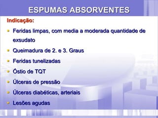 ESPUMAS ABSORVENTES
Indicação:
 Feridas limpas, com media a moderada quantidade de
exsudato
 Queimadura de 2. e 3. Graus
 Feridas tunelizadas
 Óstio de TQT
 Úlceras de pressão
 Úlceras diabéticas, arteriais
 Lesões agudas
 