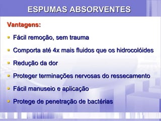 ESPUMAS ABSORVENTES
Vantagens:
 Fácil remoção, sem trauma
 Comporta até 4x mais fluidos que os hidrocolóides
 Redução da dor
 Proteger terminações nervosas do ressecamento
 Fácil manuseio e aplicação
 Protege de penetração de bactérias
 