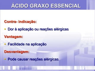 ÁCIDO GRAXO ESSENCIAL
Contra- indicação:
 Dor à aplicação ou reações alérgicas
Vantagem:
 Facilidade na aplicação
Desvantagem:
 Pode causar reações alérgicas
 