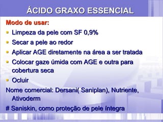 ÁCIDO GRAXO ESSENCIAL
Modo de usar:
 Limpeza da pele com SF 0,9%
 Secar a pele ao redor
 Aplicar AGE diretamente na área a ser tratada
 Colocar gaze úmida com AGE e outra para
cobertura seca
 Ocluir
Nome comercial: Dersani( Saniplan), Nutriente,
Ativoderm
# Saniskin, como proteção de pele íntegra
 