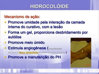 HIDROCOLÓIDE
Mecanismo de ação:
 Promove umidade pela interação da camada
interna do curativo, com a lesão
 Forma um gel, proporciona desbridamento por
autólise
 Promove meio úmido
 Estimula angiogênese (crescimento
de novos vasos sanguíneos a partir dos já existentes)
 Promove a manutenção do PH
 
