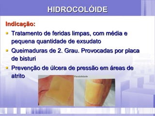 HIDROCOLÓIDE
Indicação:
 Tratamento de feridas limpas, com média e
pequena quantidade de exsudato
 Queimaduras de 2. Grau. Provocadas por placa
de bisturi
 Prevenção de úlcera de pressão em áreas de
atrito
 