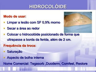HIDROCOLÓIDE
Modo de usar:
 Limpar a lesão com SF 0,9% morno
 Secar a área ao redor
 Colocar o hidrocolóide posicionado de forma que
ultrapasse a borda da ferida, além de 2 cm.
Frequência da troca:
 Saturação
 Aspecto de bolha interna
Nome Comercial: Tegasorb ,Duoderm, Comfeel, Restore
 