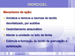 HIDROGEL
Mecanismo de ação:
 Amolece e remove a necrose do tecido
desvitalizado, por autólise
 Desbridamento atraumático
 Manter a umidade no leito da ferida
 Estimula a formação de tecido de granulação e
epitelização
 
