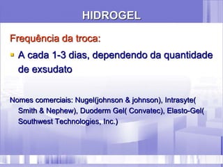HIDROGEL
Frequência da troca:
 A cada 1-3 dias, dependendo da quantidade
de exsudato
Nomes comerciais: Nugel(johnson & johnson), Intrasyte(
Smith & Nephew), Duoderm Gel( Convatec), Elasto-Gel(
Southwest Technologies, Inc.)
 