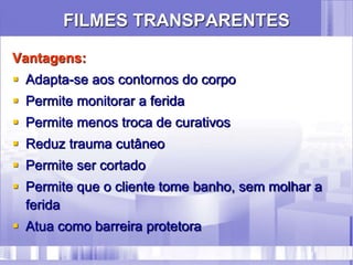 FILMES TRANSPARENTES
Vantagens:
 Adapta-se aos contornos do corpo
 Permite monitorar a ferida
 Permite menos troca de curativos
 Reduz trauma cutâneo
 Permite ser cortado
 Permite que o cliente tome banho, sem molhar a
ferida
 Atua como barreira protetora
 