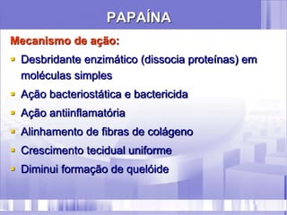PAPAÍNA
Mecanismo de ação:
 Desbridante enzimático (dissocia proteínas) em
moléculas simples
 Ação bacteriostática e bactericida
 Ação antiinflamatória
 Alinhamento de fibras de colágeno
 Crescimento tecidual uniforme
 Diminui formação de quelóide
 