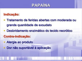 PAPAÍNA
Indicação:
 Tratamento de feridas abertas com moderada ou
grande quantidade de exsudato
 Desbridamento enzimático do tecido necrótico
Contra-indicação:
 Alergia ao produto
 Dor não suportável à aplicação
 