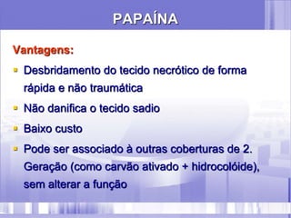 PAPAÍNA
Vantagens:
 Desbridamento do tecido necrótico de forma
rápida e não traumática
 Não danifica o tecido sadio
 Baixo custo
 Pode ser associado à outras coberturas de 2.
Geração (como carvão ativado + hidrocolóide),
sem alterar a função
 