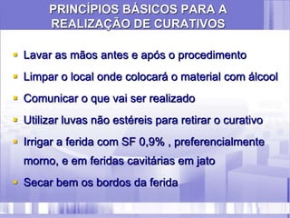 PRINCÍPIOS BÁSICOS PARA A
REALIZAÇÃO DE CURATIVOS
 Lavar as mãos antes e após o procedimento
 Limpar o local onde colocará o material com álcool
 Comunicar o que vai ser realizado
 Utilizar luvas não estéreis para retirar o curativo
 Irrigar a ferida com SF 0,9% , preferencialmente
morno, e em feridas cavitárias em jato
 Secar bem os bordos da ferida
 