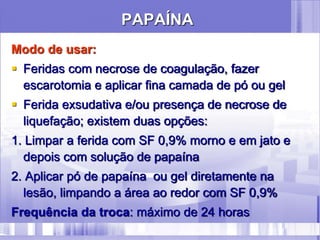 PAPAÍNA
Modo de usar:
 Feridas com necrose de coagulação, fazer
escarotomia e aplicar fina camada de pó ou gel
 Ferida exsudativa e/ou presença de necrose de
liquefação; existem duas opções:
1. Limpar a ferida com SF 0,9% morno e em jato e
depois com solução de papaína
2. Aplicar pó de papaína ou gel diretamente na
lesão, limpando a área ao redor com SF 0,9%
Frequência da troca: máximo de 24 horas
 