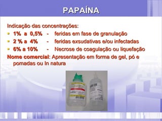 PAPAÍNA
Indicação das concentrações:
 1% a 0,5% - feridas em fase de granulação
 2 % a 4% - feridas exsudativas e/ou infectadas
 6% a 10% - Necrose de coagulação ou liquefação
Nome comercial: Apresentação em forma de gel, pó e
pomadas ou In natura
 
