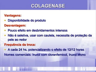 COLAGENASE
Vantagens:
 Disponibilidade do produto
Desvantagem:
 Pouco efeito em desbridamentos intensos
 Não é seletiva, usar com cautela, necessita de proteção da
pele ao redor
Frequência da troca:
 A cada 24 hs, potencializando o efeito de 12/12 horas
Nomes comerciais: Iruxol com cloranfernicol, Iruxol Mono
 