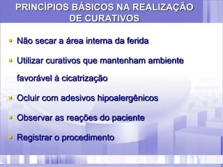 PRINCÍPIOS BÁSICOS NA REALIZAÇÃO
DE CURATIVOS
 Não secar a área interna da ferida
 Utilizar curativos que mantenham ambiente
favorável à cicatrização
 Ocluir com adesivos hipoalergênicos
 Observar as reações do paciente
 Registrar o procedimento
 