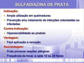 SULFADIAZINA DE PRATA
Indicação:
 Ampla utilização em queimaduras
 Prevenção e/ou tratamento de infecções colonizadas ou
infectadas
Contra-indicação:
 Hipersensibilidade ao produto
Vantagem:
 Fácil aplicação e remoção
Desvantagem:
 Pode provocar reações alérgicas
 Frequência da troca: a cada 12 ou 24 horas
 
