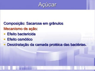 Açúcar
Composição: Sacarose em grânulos
Mecanismo de ação:
 Efeito bactericida
 Efeito osmótico
 Desidratação da camada protéica das bactérias.
 