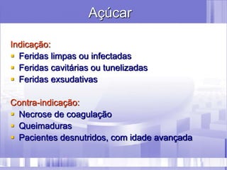 Açúcar
Indicação:
 Feridas limpas ou infectadas
 Feridas cavitárias ou tunelizadas
 Feridas exsudativas
Contra-indicação:
 Necrose de coagulação
 Queimaduras
 Pacientes desnutridos, com idade avançada
 