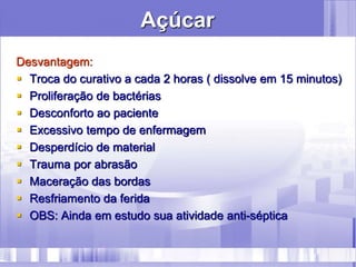 Açúcar
Desvantagem:
 Troca do curativo a cada 2 horas ( dissolve em 15 minutos)
 Proliferação de bactérias
 Desconforto ao paciente
 Excessivo tempo de enfermagem
 Desperdício de material
 Trauma por abrasão
 Maceração das bordas
 Resfriamento da ferida
 OBS: Ainda em estudo sua atividade anti-séptica
 