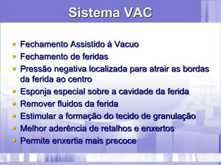 Sistema VAC
 Fechamento Assistido à Vacuo
 Fechamento de feridas
 Pressão negativa localizada para atrair as bordas
da ferida ao centro
 Esponja especial sobre a cavidade da ferida
 Remover fluidos da ferida
 Estimular a formação do tecido de granulação
 Melhor aderência de retalhos e enxertos
 Permite enxertia mais precoce
 