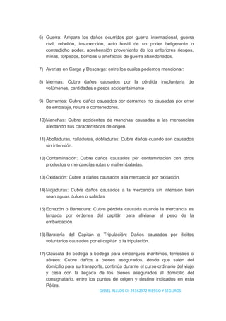 6) Guerra: Ampara los daños ocurridos por guerra internacional, guerra
civil, rebelión, insurrección, acto hostil de un poder beligerante o
contradicho poder, aprehensión proveniente de los anteriores riesgos,
minas, torpedos, bombas u artefactos de guerra abandonados.
7) Averías en Carga y Descarga: entre los cuales podemos mencionar:
8) Mermas: Cubre daños causados por la pérdida involuntaria de
volúmenes, cantidades o pesos accidentalmente
9) Derrames: Cubre daños causados por derrames no causadas por error
de embalaje, rotura o contenedores.
10)Manchas: Cubre accidentes de manchas causadas a las mercancías
afectando sus características de origen.
11)Abolladuras, ralladuras, dobladuras: Cubre daños cuando son causados
sin intensión.
12)Contaminación: Cubre daños causados por contaminación con otros
productos o mercancías rotas o mal embaladas.
13)Oxidación: Cubre a daños causados a la mercancía por oxidación.
14)Mojaduras: Cubre daños causados a la mercancía sin intensión bien
sean aguas dulces o saladas
15)Echazón o Barredura: Cubre pérdida causada cuando la mercancía es
lanzada por órdenes del capitán para alivianar el peso de la
embarcación.
16)Baratería del Capitán o Tripulación: Daños causados por ilícitos
voluntarios causados por el capitán o la tripulación.
17)Clausula de bodega a bodega para embarques marítimos, terrestres o
aéreos: Cubre daños a bienes asegurados, desde que salen del
domicilio para su transporte, continúa durante el curso ordinario del viaje
y cesa con la llegada de los bienes asegurados al domicilio del
consignatario, entre los puntos de origen y destino indicados en esta
Póliza.
GISSEL ALEJOS CI: 24162972 RIESGO Y SEGUROS
 