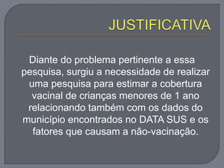 Diante do problema pertinente a essa
pesquisa, surgiu a necessidade de realizar
uma pesquisa para estimar a cobertura
vacinal de crianças menores de 1 ano
relacionando também com os dados do
município encontrados no DATA SUS e os
fatores que causam a não-vacinação.
 