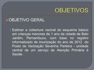 OBJETIVO GERAL
• Estimar a cobertura vacinal do esquema básico
em crianças menores de 1 ano da cidade de Belo
Jardim, Pernambuco, com base no registro
informatizado de imunização do ano de 2012 do
Posto de Vacinação Severina Parteira - unidade
central de um serviço de Atenção Primária à
Saúde.
 